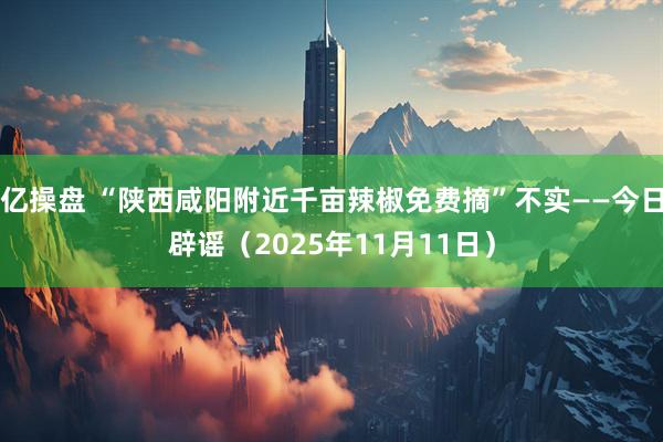 亿操盘 “陕西咸阳附近千亩辣椒免费摘”不实——今日辟谣（2025年11月11日）