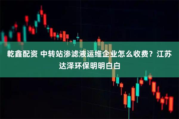 乾鑫配资 中转站渗滤液运维企业怎么收费？江苏达泽环保明明白白