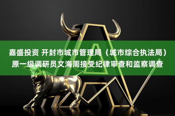 嘉盛投资 开封市城市管理局（城市综合执法局）原一级调研员文海周接受纪律审查和监察调查