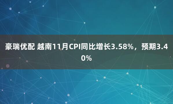 豪瑞优配 越南11月CPI同比增长3.58%，预期3.40%