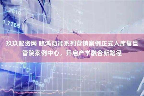 玖玖配资网 鲸鸿动能系列营销案例正式入库复旦管院案例中心，开启产学融合新路径