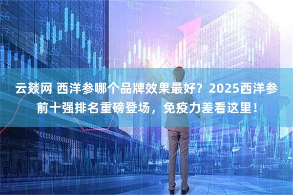 云燚网 西洋参哪个品牌效果最好？2025西洋参前十强排名重磅登场，免疫力差看这里！