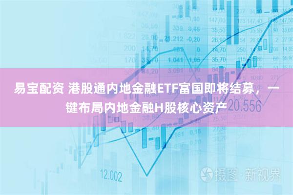 易宝配资 港股通内地金融ETF富国即将结募，一键布局内地金融H股核心资产
