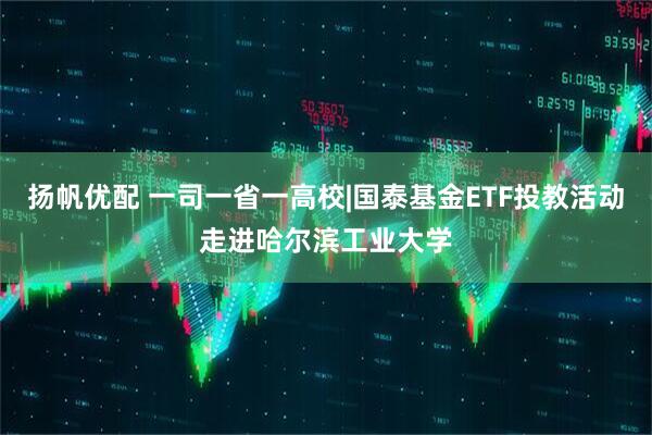 扬帆优配 一司一省一高校|国泰基金ETF投教活动走进哈尔滨工业大学